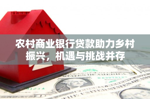 卓溪农村商业银行贷款助力乡村振兴，机遇与挑战并存