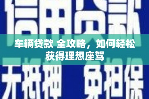 卓溪车辆贷款 全攻略，如何轻松获得理想座驾