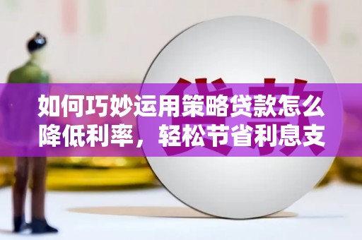 卓溪如何巧妙运用策略贷款怎么降低利率，轻松节省利息支出
