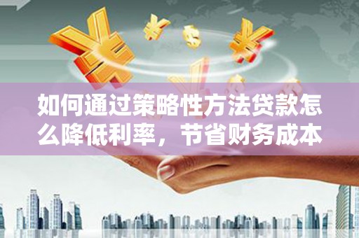 卓溪如何通过策略性方法贷款怎么降低利率，节省财务成本