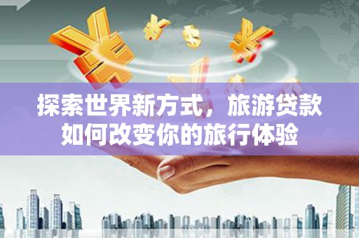卓溪探索世界新方式，旅游贷款如何改变你的旅行体验