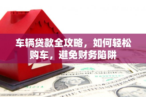 卓溪车辆贷款全攻略，如何轻松购车，避免财务陷阱