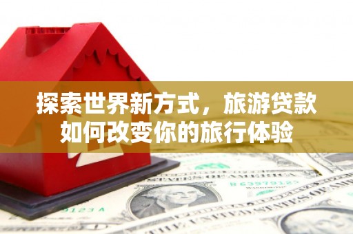 卓溪探索世界新方式，旅游贷款如何改变你的旅行体验