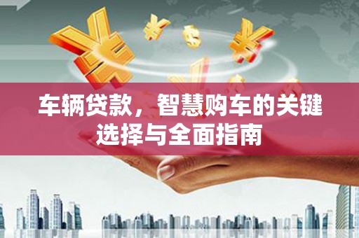 卓溪车辆贷款，智慧购车的关键选择与全面指南