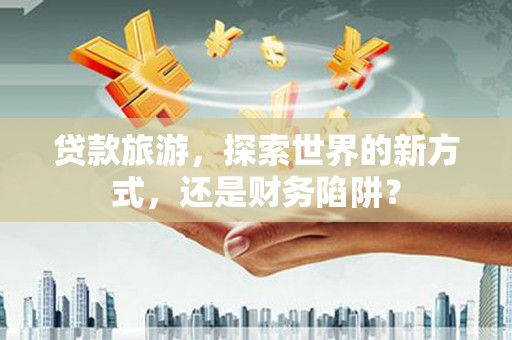 卓溪贷款旅游，探索世界的新方式，还是财务陷阱？