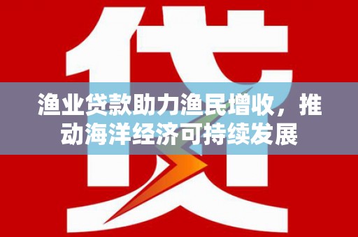 卓溪渔业贷款助力渔民增收，推动海洋经济可持续发展