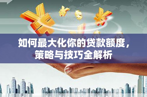 卓溪如何最大化你的贷款额度，策略与技巧全解析